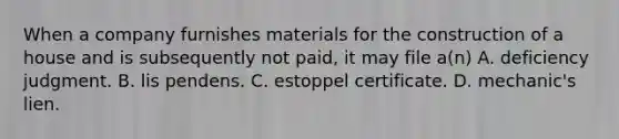 When a company furnishes materials for the construction of a house and is subsequently not paid, it may file a(n) A. deficiency judgment. B. lis pendens. C. estoppel certificate. D. mechanic's lien.