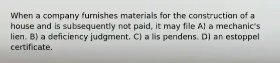 When a company furnishes materials for the construction of a house and is subsequently not paid, it may file A) a mechanic's lien. B) a deficiency judgment. C) a lis pendens. D) an estoppel certificate.