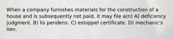 When a company furnishes materials for the construction of a house and is subsequently not paid, it may file a(n) A) deficiency judgment. B) lis pendens. C) estoppel certificate. D) mechanic's lien.