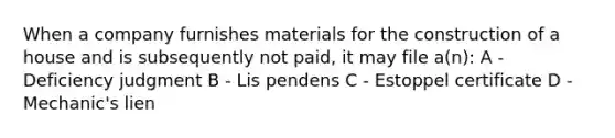 When a company furnishes materials for the construction of a house and is subsequently not paid, it may file a(n): A - Deficiency judgment B - Lis pendens C - Estoppel certificate D - Mechanic's lien