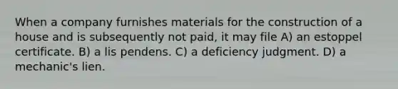 When a company furnishes materials for the construction of a house and is subsequently not paid, it may file A) an estoppel certificate. B) a lis pendens. C) a deficiency judgment. D) a mechanic's lien.