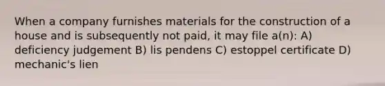 When a company furnishes materials for the construction of a house and is subsequently not paid, it may file a(n): A) deficiency judgement B) lis pendens C) estoppel certificate D) mechanic's lien