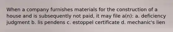 When a company furnishes materials for the construction of a house and is subsequently not paid, it may file a(n): a. deficiency judgment b. lis pendens c. estoppel certificate d. mechanic's lien