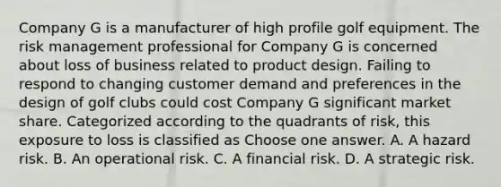 Company G is a manufacturer of high profile golf equipment. The risk management professional for Company G is concerned about loss of business related to product design. Failing to respond to changing customer demand and preferences in the design of golf clubs could cost Company G significant market share. Categorized according to the quadrants of risk, this exposure to loss is classified as Choose one answer. A. A hazard risk. B. An operational risk. C. A financial risk. D. A strategic risk.