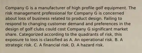 Company G is a manufacturer of high profile golf equipment. The risk management professional for Company G is concerned about loss of business related to product design. Failing to respond to changing customer demand and preferences in the design of golf clubs could cost Company G significant market share. Categorized according to the quadrants of risk, this exposure to loss is classified as A. An operational risk. B. A strategic risk. C. A financial risk. D. A hazard risk.