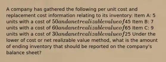 A company has gathered the following per unit cost and replacement cost information relating to its inventory: Item A: 5 units with a cost of 50 and a net realizable value of45 Item B: 7 units with a cost of 60 and a net realizable value of65 Item C: 9 units with a cost of 30 and a net realizable value of25 Under the lower of cost or net realizable value method, what is the amount of ending inventory that should be reported on the company's balance sheet?