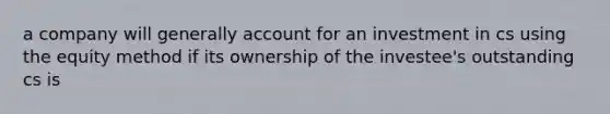 a company will generally account for an investment in cs using the equity method if its ownership of the investee's outstanding cs is