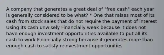 A company that generates a great deal of "free cash" each year is generally considered to be what? * One that raises most of its cash from stock sales that do not require the payment of interest Using its cash unwisely Financially weak because it does not have enough investment opportunities available to put all its cash to work Financially strong because it generates more than enough cash to satisfy reinvestment opportunities