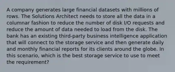 A company generates large financial datasets with millions of rows. The Solutions Architect needs to store all the data in a columnar fashion to reduce the number of disk I/O requests and reduce the amount of data needed to load from the disk. The bank has an existing third-party business intelligence application that will connect to the storage service and then generate daily and monthly financial reports for its clients around the globe. In this scenario, which is the best storage service to use to meet the requirement?