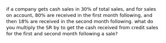 if a company gets cash sales in 30% of total sales, and for sales on account, 80% are received in the first month following, and then 18% are received in the second month following. what do you multiply the SR by to get the cash received from credit sales for the first and second month following a sale?