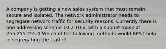 A company is getting a new sales system that must remain secure and isolated. The network administrator needs to segregate network traffic for security reasons. Currently there is one addressing scheme 10.2.10.x, with a subnet mask of 255.255.255.0.Which of the following methods would BEST help in segregating the traffic?