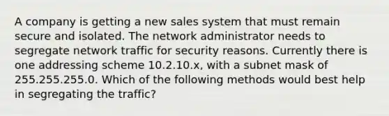 A company is getting a new sales system that must remain secure and isolated. The network administrator needs to segregate network traffic for security reasons. Currently there is one addressing scheme 10.2.10.x, with a subnet mask of 255.255.255.0. Which of the following methods would best help in segregating the traffic?