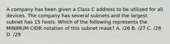 A company has been given a Class C address to be utilized for all devices. The company has several subnets and the largest subnet has 15 hosts. Which of the following represents the MINIMUM CIDR notation of this subnet mask? A. /26 B. /27 C. /28 D. /29