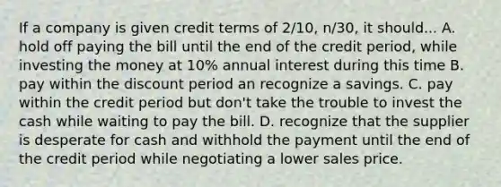 If a company is given credit terms of 2/10, n/30, it should... A. hold off paying the bill until the end of the credit period, while investing the money at 10% annual interest during this time B. pay within the discount period an recognize a savings. C. pay within the credit period but don't take the trouble to invest the cash while waiting to pay the bill. D. recognize that the supplier is desperate for cash and withhold the payment until the end of the credit period while negotiating a lower sales price.