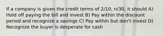 If a company is given the credit terms of 2/10, n/30, it should A) Hold off paying the bill and invest B) Pay within the discount period and recognize a savings C) Pay within but don't invest D) Recognize the buyer is desperate for cash