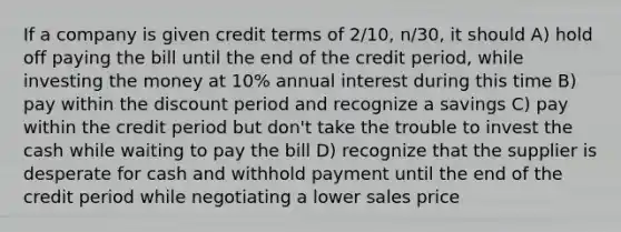 If a company is given credit terms of 2/10, n/30, it should A) hold off paying the bill until the end of the credit period, while investing the money at 10% annual interest during this time B) pay within the discount period and recognize a savings C) pay within the credit period but don't take the trouble to invest the cash while waiting to pay the bill D) recognize that the supplier is desperate for cash and withhold payment until the end of the credit period while negotiating a lower sales price