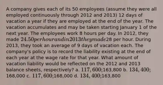 A company gives each of its 50 employees (assume they were all employed continuously through 2012 and 2013) 12 days of vacation a year if they are employed at the end of the year. The vacation accumulates and may be taken starting January 1 of the next year. The employees work 8 hours per day. In 2012, they made 24.50 per hour and in 2013 they made28 per hour. During 2013, they took an average of 9 days of vacation each. The company's policy is to record the liability existing at the end of each year at the wage rate for that year. What amount of vacation liability would be reflected on the 2012 and 2013 balance sheets, respectively? a. 117,600;163,800 b. 134,400;168,000 c. 117,600;168,000 d. 134,400;163,800