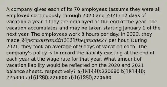 A company gives each of its 70 employees (assume they were all employed continuously through 2020 and 2021) 12 days of vacation a year if they are employed at the end of the year. The vacation accumulates and may be taken starting January 1 of the next year. The employees work 8 hours per day. In 2020, they made 24 per hour and in 2021 they made27 per hour. During 2021, they took an average of 9 days of vacation each. The company's policy is to record the liability existing at the end of each year at the wage rate for that year. What amount of vacation liability would be reflected on the 2020 and 2021 <a href='https://www.questionai.com/knowledge/k1u07UMB1r-balance-sheet' class='anchor-knowledge'>balance sheet</a>s, respectively? a)181440;220680 b)181440;226800 c)161280;226800 d)161280;220680