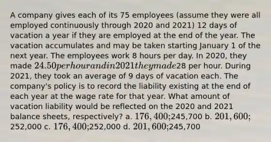 A company gives each of its 75 employees (assume they were all employed continuously through 2020 and 2021) 12 days of vacation a year if they are employed at the end of the year. The vacation accumulates and may be taken starting January 1 of the next year. The employees work 8 hours per day. In 2020, they made 24.50 per hour and in 2021 they made28 per hour. During 2021, they took an average of 9 days of vacation each. The company's policy is to record the liability existing at the end of each year at the wage rate for that year. What amount of vacation liability would be reflected on the 2020 and 2021 balance sheets, respectively? a. 176,400;245,700 b. 201,600;252,000 c. 176,400;252,000 d. 201,600;245,700