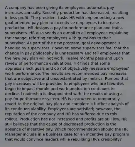 A company has been giving its employees automatic pay increases annually. Recently production has decreased, resulting in less profit. The president tasks HR with implementing a new goal-oriented pay plan to incentivize employees to increase production. HR designs a pay-for-performance plan and trains supervisors. HR also sends an e-mail to all employees explaining the change, referring employees with questions to their supervisor. As part of the new program, goal development is handled by supervisors. However, some supervisors feel that the change in pay philosophy is unnecessary and tell employees that the new pay plan will not work. Twelve months pass and upon review of performance evaluations, HR finds that some appraisals lack goals and do not objectively measure employees' work performance. The results are recommended pay increases that are subjective and unsubstantiated by metrics. Rumors that pay increases will be provided to employees who are favorites begin to impact morale and work production continues to decline. Leadership is disappointed with the results of using a pay-for-performance system. HR is instructed to temporarily revert to the original pay plan and complete a further analysis of its continued viability. Employees are satisfied; however, the reputation of the company and HR has suffered due to this rollout. Production has not increased and profits are still low. HR still believes that the cause of decreased production is the absence of incentive pay. Which recommendation should the HR Manager include in a business case for an incentive pay program that would convince leaders while rebuilding HR's credibility?