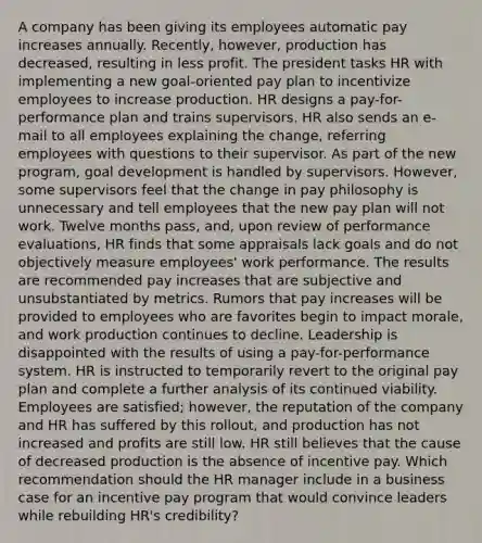 A company has been giving its employees automatic pay increases annually. Recently, however, production has decreased, resulting in less profit. The president tasks HR with implementing a new goal-oriented pay plan to incentivize employees to increase production. HR designs a pay-for-performance plan and trains supervisors. HR also sends an e-mail to all employees explaining the change, referring employees with questions to their supervisor. As part of the new program, goal development is handled by supervisors. However, some supervisors feel that the change in pay philosophy is unnecessary and tell employees that the new pay plan will not work. Twelve months pass, and, upon review of performance evaluations, HR finds that some appraisals lack goals and do not objectively measure employees' work performance. The results are recommended pay increases that are subjective and unsubstantiated by metrics. Rumors that pay increases will be provided to employees who are favorites begin to impact morale, and work production continues to decline. Leadership is disappointed with the results of using a pay-for-performance system. HR is instructed to temporarily revert to the original pay plan and complete a further analysis of its continued viability. Employees are satisfied; however, the reputation of the company and HR has suffered by this rollout, and production has not increased and profits are still low. HR still believes that the cause of decreased production is the absence of incentive pay. Which recommendation should the HR manager include in a business case for an incentive pay program that would convince leaders while rebuilding HR's credibility?