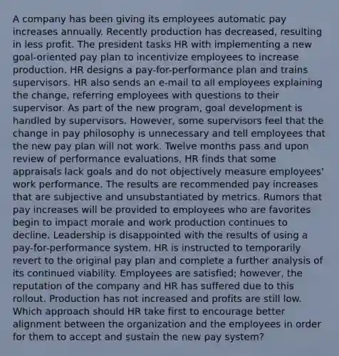 A company has been giving its employees automatic pay increases annually. Recently production has decreased, resulting in less profit. The president tasks HR with implementing a new goal-oriented pay plan to incentivize employees to increase production. HR designs a pay-for-performance plan and trains supervisors. HR also sends an e-mail to all employees explaining the change, referring employees with questions to their supervisor. As part of the new program, goal development is handled by supervisors. However, some supervisors feel that the change in pay philosophy is unnecessary and tell employees that the new pay plan will not work. Twelve months pass and upon review of performance evaluations, HR finds that some appraisals lack goals and do not objectively measure employees' work performance. The results are recommended pay increases that are subjective and unsubstantiated by metrics. Rumors that pay increases will be provided to employees who are favorites begin to impact morale and work production continues to decline. Leadership is disappointed with the results of using a pay-for-performance system. HR is instructed to temporarily revert to the original pay plan and complete a further analysis of its continued viability. Employees are satisfied; however, the reputation of the company and HR has suffered due to this rollout. Production has not increased and profits are still low. Which approach should HR take first to encourage better alignment between the organization and the employees in order for them to accept and sustain the new pay system?