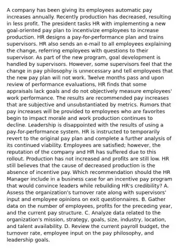 A company has been giving its employees automatic pay increases annually. Recently production has decreased, resulting in less profit. The president tasks HR with implementing a new goal-oriented pay plan to incentivize employees to increase production. HR designs a pay-for-performance plan and trains supervisors. HR also sends an e-mail to all employees explaining the change, referring employees with questions to their supervisor. As part of the new program, goal development is handled by supervisors. However, some supervisors feel that the change in pay philosophy is unnecessary and tell employees that the new pay plan will not work. Twelve months pass and upon review of performance evaluations, HR finds that some appraisals lack goals and do not objectively measure employees' work performance. The results are recommended pay increases that are subjective and unsubstantiated by metrics. Rumors that pay increases will be provided to employees who are favorites begin to impact morale and work production continues to decline. Leadership is disappointed with the results of using a pay-for-performance system. HR is instructed to temporarily revert to the original pay plan and complete a further analysis of its continued viability. Employees are satisfied; however, the reputation of the company and HR has suffered due to this rollout. Production has not increased and profits are still low. HR still believes that the cause of decreased production is the absence of incentive pay. Which recommendation should the HR Manager include in a business case for an incentive pay program that would convince leaders while rebuilding HR's credibility? A. Assess the organization's turnover rate along with supervisors' input and employee opinions on exit questionnaires. B. Gather data on the number of employees, profits for the preceding year, and the current pay structure. C. Analyze data related to the organization's mission, strategy, goals, size, industry, location, and talent availability. D. Review the current payroll budget, the turnover rate, employee input on the pay philosophy, and leadership goals.