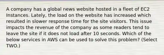 A company has a global news website hosted in a fleet of EC2 Instances. Lately, the load on the website has increased which resulted in slower response time for the site visitors. This issue impacts the revenue of the company as some readers tend to leave the site if it does not load after 10 seconds. Which of the below services in AWS can be used to solve this problem? (Select TWO.)