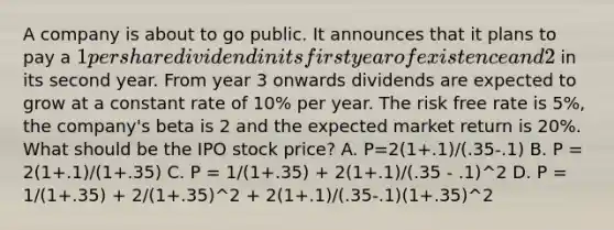 A company is about to go public. It announces that it plans to pay a 1 per share dividend in its first year of existence and 2 in its second year. From year 3 onwards dividends are expected to grow at a constant rate of 10% per year. The risk free rate is 5%, the company's beta is 2 and the expected market return is 20%. What should be the IPO stock price? A. P=2(1+.1)/(.35-.1) B. P = 2(1+.1)/(1+.35) C. P = 1/(1+.35) + 2(1+.1)/(.35 - .1)^2 D. P = 1/(1+.35) + 2/(1+.35)^2 + 2(1+.1)/(.35-.1)(1+.35)^2