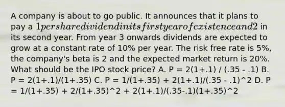 A company is about to go public. It announces that it plans to pay a 1 per share dividend in its first year of existence and 2 in its second year. From year 3 onwards dividends are expected to grow at a constant rate of 10% per year. The risk free rate is 5%, the company's beta is 2 and the expected market return is 20%. What should be the IPO stock price? A. P = 2(1+.1) / (.35 - .1) B. P = 2(1+.1)/(1+.35) C. P = 1/(1+.35) + 2(1+.1)/(.35 - .1)^2 D. P = 1/(1+.35) + 2/(1+.35)^2 + 2(1+.1)/(.35-.1)(1+.35)^2