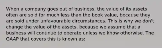 When a company goes out of business, the value of its assets often are sold for much less than the book value, because they are sold under unfavourable circumstances. This is why we don't change the value of the assets, because we assume that a business will continue to operate unless we know otherwise. The GAAP that covers this is known as: