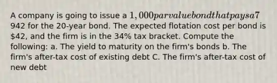 A company is going to issue a 1,000 par value bond that pays a 7% annual coupon. The company expects investors to pay942 for the 20-year bond. The expected flotation cost per bond is 42, and the firm is in the 34% tax bracket. Compute the following: a. The yield to maturity on the firm's bonds b. The firm's after-tax cost of existing debt C. The firm's after-tax cost of new debt