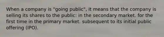 When a company is "going public", it means that the company is selling its shares to the public: in the secondary market. for the first time in the primary market. subsequent to its initial public offering (IPO).