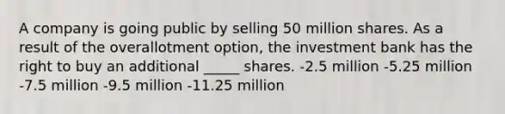 A company is going public by selling 50 million shares. As a result of the overallotment option, the investment bank has the right to buy an additional _____ shares. -2.5 million -5.25 million -7.5 million -9.5 million -11.25 million