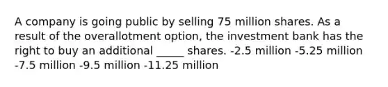 A company is going public by selling 75 million shares. As a result of the overallotment option, the investment bank has the right to buy an additional _____ shares. -2.5 million -5.25 million -7.5 million -9.5 million -11.25 million