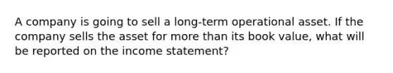 A company is going to sell a long-term operational asset. If the company sells the asset for more than its book value, what will be reported on the income statement?