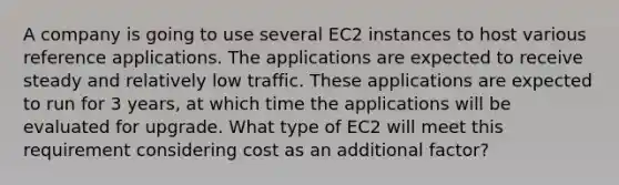 A company is going to use several EC2 instances to host various reference applications. The applications are expected to receive steady and relatively low traffic. These applications are expected to run for 3 years, at which time the applications will be evaluated for upgrade. What type of EC2 will meet this requirement considering cost as an additional factor?