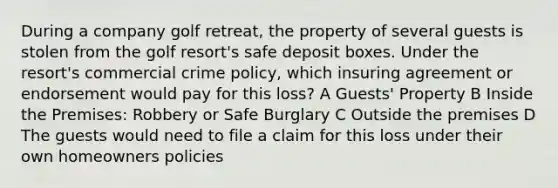 During a company golf retreat, the property of several guests is stolen from the golf resort's safe deposit boxes. Under the resort's commercial crime policy, which insuring agreement or endorsement would pay for this loss? A Guests' Property B Inside the Premises: Robbery or Safe Burglary C Outside the premises D The guests would need to file a claim for this loss under their own homeowners policies