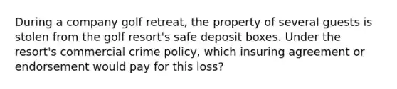 During a company golf retreat, the property of several guests is stolen from the golf resort's safe deposit boxes. Under the resort's commercial crime policy, which insuring agreement or endorsement would pay for this loss?