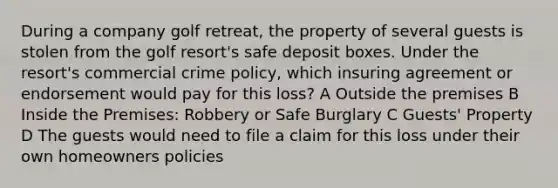 During a company golf retreat, the property of several guests is stolen from the golf resort's safe deposit boxes. Under the resort's commercial crime policy, which insuring agreement or endorsement would pay for this loss? A Outside the premises B Inside the Premises: Robbery or Safe Burglary C Guests' Property D The guests would need to file a claim for this loss under their own homeowners policies