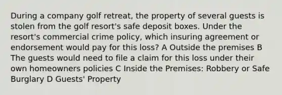 During a company golf retreat, the property of several guests is stolen from the golf resort's safe deposit boxes. Under the resort's commercial crime policy, which insuring agreement or endorsement would pay for this loss? A Outside the premises B The guests would need to file a claim for this loss under their own homeowners policies C Inside the Premises: Robbery or Safe Burglary D Guests' Property