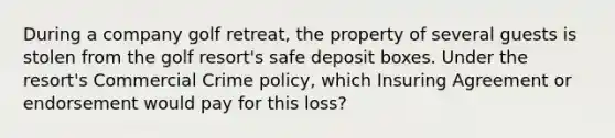 During a company golf retreat, the property of several guests is stolen from the golf resort's safe deposit boxes. Under the resort's Commercial Crime policy, which Insuring Agreement or endorsement would pay for this loss?