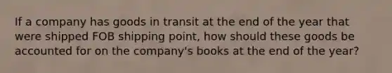 If a company has goods in transit at the end of the year that were shipped FOB shipping point, how should these goods be accounted for on the company's books at the end of the year?