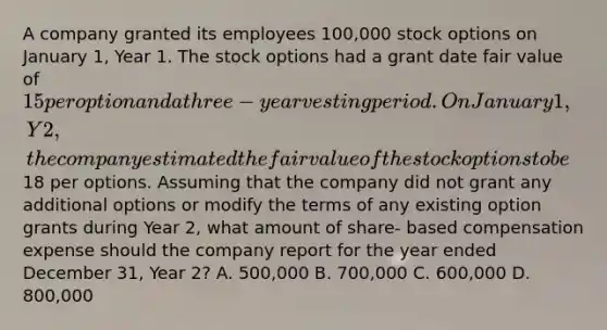 A company granted its employees 100,000 stock options on January 1, Year 1. The stock options had a grant date fair value of 15 per option and a three-year vesting period. On January 1, Y2, the company estimated the fair value of the stock options to be18 per options. Assuming that the company did not grant any additional options or modify the terms of any existing option grants during Year 2, what amount of share- based compensation expense should the company report for the year ended December 31, Year 2? A. 500,000 B. 700,000 C. 600,000 D. 800,000