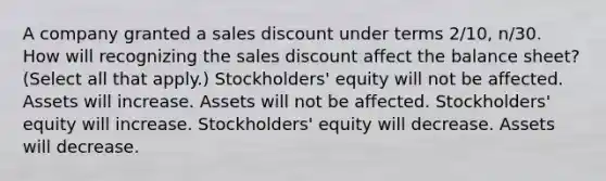 A company granted a sales discount under terms 2/10, n/30. How will recognizing the sales discount affect the balance sheet? (Select all that apply.) Stockholders' equity will not be affected. Assets will increase. Assets will not be affected. Stockholders' equity will increase. Stockholders' equity will decrease. Assets will decrease.