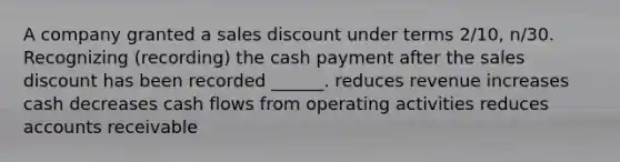 A company granted a sales discount under terms 2/10, n/30. Recognizing (recording) the cash payment after the sales discount has been recorded ______. reduces revenue increases cash decreases cash flows from operating activities reduces accounts receivable