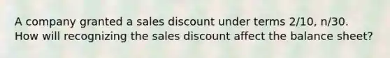 A company granted a sales discount under terms 2/10, n/30. How will recognizing the sales discount affect the balance sheet?