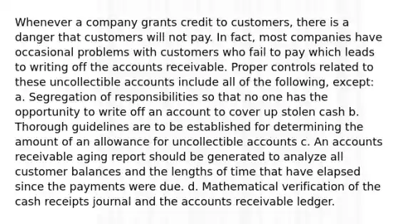 Whenever a company grants credit to customers, there is a danger that customers will not pay. In fact, most companies have occasional problems with customers who fail to pay which leads to writing off the accounts receivable. Proper controls related to these uncollectible accounts include all of the following, except: a. Segregation of responsibilities so that no one has the opportunity to write off an account to cover up stolen cash b. Thorough guidelines are to be established for determining the amount of an allowance for uncollectible accounts c. An accounts receivable aging report should be generated to analyze all customer balances and the lengths of time that have elapsed since the payments were due. d. Mathematical verification of the cash receipts journal and the accounts receivable ledger.