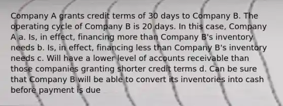 Company A grants credit terms of 30 days to Company B. The operating cycle of Company B is 20 days. In this case, Company A a. Is, in effect, financing <a href='https://www.questionai.com/knowledge/keWHlEPx42-more-than' class='anchor-knowledge'>more than</a> Company B's inventory needs b. Is, in effect, financing <a href='https://www.questionai.com/knowledge/k7BtlYpAMX-less-than' class='anchor-knowledge'>less than</a> Company B's inventory needs c. Will have a lower level of accounts receivable than those companies granting shorter credit terms d. Can be sure that Company B will be able to convert its inventories into cash before payment is due