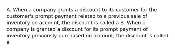 A. When a company grants a discount to its customer for the customer's prompt payment related to a previous sale of inventory on account, the discount is called a B. When a company is granted a discount for its prompt payment of inventory previously purchased on account, the discount is called a